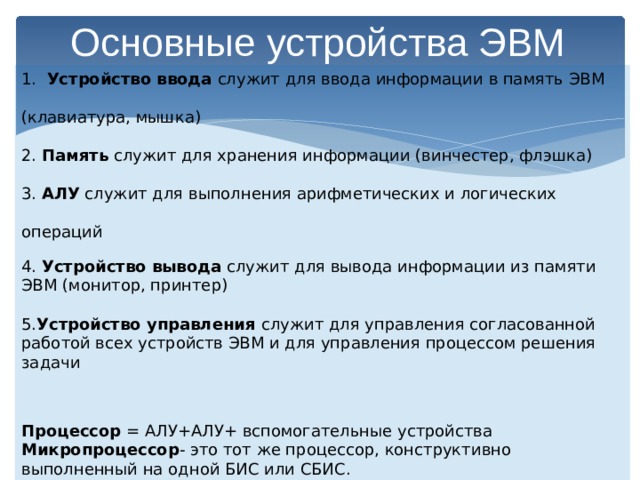 Основные устройства ЭВМ 1. Устройство ввода служит для ввода информации в память ЭВМ (клавиатура, мышка) 2. Память служит для хранения информации (винчестер, флэшка) 3. АЛУ служит для выполнения арифметических и логических операций 4. Устройство вывода служит для вывода информации из памяти ЭВМ (монитор, принтер) 5. Устройство управления служит для управления согласованной работой всех устройств ЭВМ и для управления процессом решения задачи Процессор = АЛУ+АЛУ+ вспомогательные устройства Микропроцессор - это тот же процессор, конструктивно выполненный на одной БИС или СБИС. 