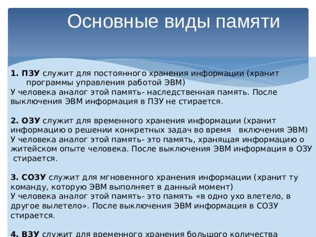 Основные виды памяти  1. ПЗУ служит для постоянного хранения информации (хранит программы управления работой ЭВМ) У человека аналог этой память- наследственная память. После выключения ЭВМ информация в ПЗУ не стирается. 2. ОЗУ служит для временного хранения информации (хранит информацию о решении конкретных задач во время включения ЭВМ) У человека аналог этой память- это память, хранящая информацию о житейском опыте человека. После выключения ЭВМ информация в ОЗУ стирается. 3. СОЗУ служит для мгновенного хранения информации (хранит ту команду, которую ЭВМ выполняет в данный момент) У человека аналог этой память- это память «в одно ухо влетело, в другое вылетело». После выключения ЭВМ информация в СОЗУ стирается. 4. ВЗУ служит для временного хранения большого количества информации. После выключения ЭВМ информация в ВЗУ не стирается. 