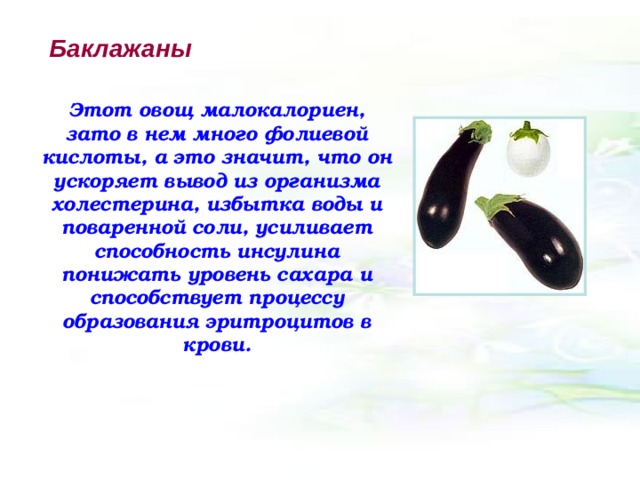 Баклажаны Этот овощ малокалориен, зато в нем много фолиевой кислоты, а это значит, что он ускоряет вывод из организма холестерина, избытка воды и поваренной соли, усиливает способность инсулина понижать уровень сахара и способствует процессу образования эритроцитов в крови. 