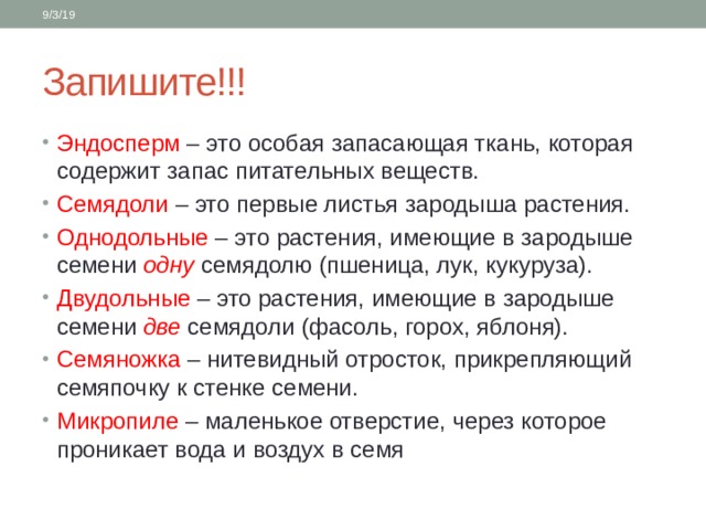 9/3/19 Запишите!!! Эндосперм – это особая запасающая ткань, которая содержит запас питательных веществ. Семядоли – это первые листья зародыша растения. Однодольные – это растения, имеющие в зародыше семени одну семядолю (пшеница, лук, кукуруза). Двудольные – это растения, имеющие в зародыше семени две семядоли (фасоль, горох, яблоня). Семяножка – нитевидный отросток, прикрепляющий семяпочку к стенке семени. Микропиле – маленькое отверстие, через которое проникает вода и воздух в семя 