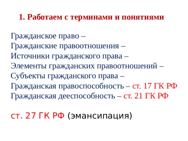 1. Работаем с терминами и понятиями Гражданское право – Гражданские правоотношения – Источники гражданского права – Элементы гражданских правоотношений – Субъекты гражданского права – Гражданская правоспособность – ст. 17 ГК РФ Гражданская дееспособность – ст. 21 ГК РФ ст. 27 ГК РФ (эмансипация) 