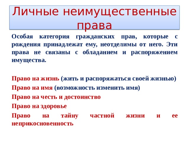 Личные неимущественные права Особая категория гражданских прав, которые с рождения принадлежат ему, неотделимы от него. Эти права не связаны с обладанием и распоряжением имущества.  Право на жизнь (жить и распоряжаться своей жизнью) Право на имя (возможность изменить имя) Право на честь и достоинство Право на здоровье Право на тайну частной жизни и ее неприкосновенность 