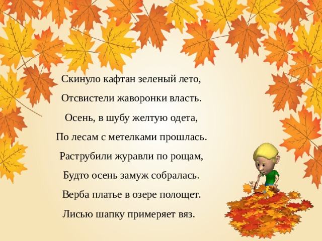 Скинуло кафтан зеленый лето, Отсвистели жаворонки власть. Осень, в шубу желтую одета, По лесам с метелками прошлась. Раструбили журавли по рощам, Будто осень замуж собралась. Верба платье в озере полощет. Лисью шапку примеряет вяз. 