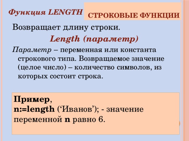 Строковые функции Функция LENGTH Возвращает длину строки. Length (параметр) Параметр – переменная или константа строкового типа. Возвращаемое значение (целое число) – количество символов, из которых состоит строка. Пример , n:=length (‘Иванов’); - значение переменной n  равно 6. 