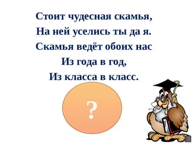 Стоит чудесная скамья, На ней уселись ты да я. Скамья ведёт обоих нас Из года в год, Из класса в класс. ? 