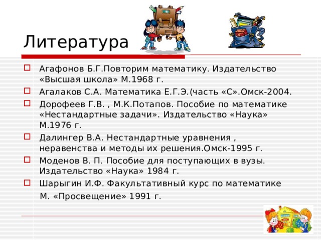 Литература Агафонов Б.Г.Повторим математику. Издательство «Высшая школа» М.1968 г. Агалаков С.А. Математика Е.Г.Э.(часть «С».Омск-2004. Дорофеев Г.В. , М.К.Потапов. Пособие по математике «Нестандартные задачи». Издательство «Наука» М.1976 г. Далингер В.А. Нестандартные уравнения , неравенства и методы их решения.Омск-1995 г. Моденов В. П. Пособие для поступающих в вузы. Издательство «Наука» 1984 г. Шарыгин И.Ф. Факультативный курс по математике  М. «Просвещение» 1991 г. 