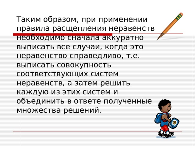 Таким образом, при применении правила расщепления неравенств необходимо сначала аккуратно выписать все случаи, когда это неравенство справедливо, т.е. выписать совокупность соответствующих систем неравенств, а затем решить каждую из этих систем и объединить в ответе полученные множества решений. 