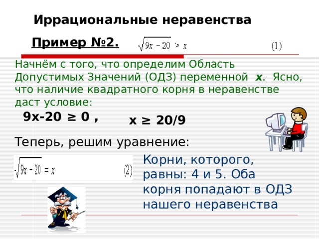 Иррациональные неравенства Пример №2.  Начнём с того, что определим Область Допустимых Значений (ОДЗ) переменной   x .  Ясно, что наличие квадратного корня в неравенстве даст условие:  9x-20 ≥ 0 , x ≥ 20/9  Теперь, решим уравнение: Корни, которого, равны: 4 и 5. Оба корня попадают в ОДЗ нашего неравенства  