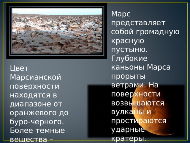 Марс представляет собой громадную красную пустыню. Глубокие каньоны Марса прорыты ветрами. На поверхности возвышаются вулканы и простираются ударные кратеры. Цвет Марсианской поверхности находятся в диапазоне от оранжевого до буро-черного. Более темные вещества – выветрившаяся базальтовая горная порода, и более светлые – окиси железа. 
