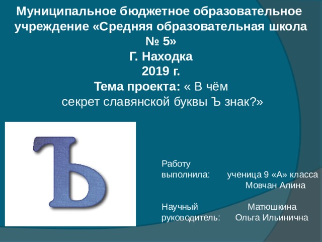 Муниципальное бюджетное образовательное учреждение «Средняя образовательная школа № 5» Г. Находка 2019 г. Тема проекта: « В чём  секрет славянской буквы Ъ знак?» Работу выполнила: ученица 9 «А» класса  Мовчан Алина Научный Матюшкина руководитель: Ольга Ильинична 