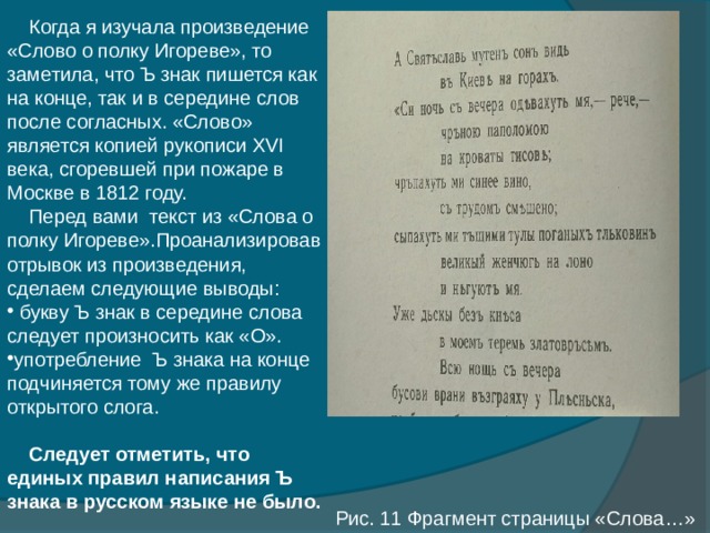  Когда я изучала произведение «Слово о полку Игореве», то заметила, что Ъ знак пишется как на конце, так и в середине слов после согласных. «Слово» является копией рукописи XVI века, сгоревшей при пожаре в Москве в 1812 году.  Перед вами текст из «Слова о полку Игореве».Проанализировав отрывок из произведения, сделаем следующие выводы:  букву Ъ знак в середине слова следует произносить как «О». употребление Ъ знака на конце подчиняется тому же правилу открытого слога.  Следует отметить, что единых правил написания Ъ знака в русском языке не было. Рис. 11 Фрагмент страницы «Слова…» 