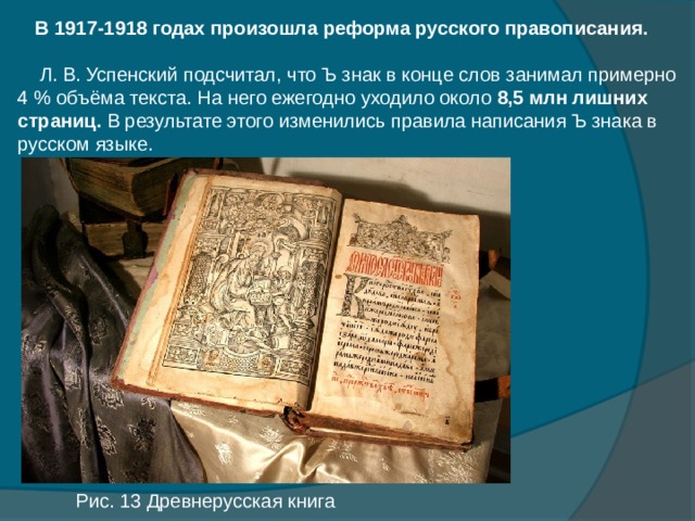  В 1917-1918 годах произошла реформа русского правописания.  Л. В. Успенский подсчитал, что Ъ знак в конце слов занимал примерно 4 % объёма текста. На него ежегодно уходило около 8,5 млн лишних страниц. В результате этого изменились правила написания Ъ знака в русском языке. Рис. 13 Древнерусская книга 