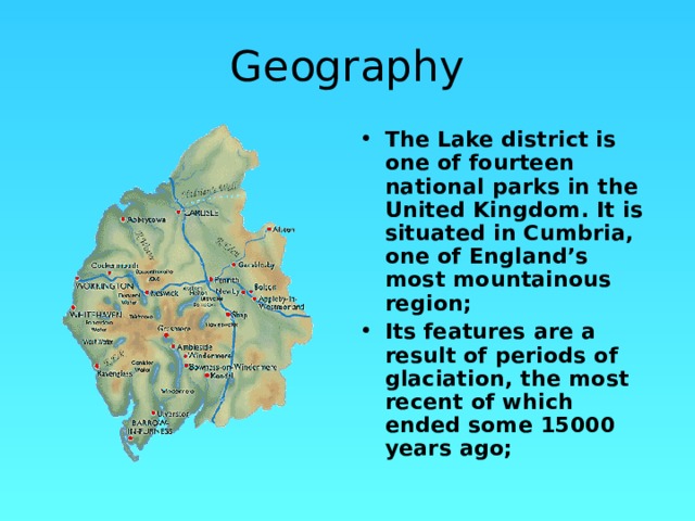 Geography The Lake district is one of fourteen national parks in the United Kingdom. It is situated in Cumbria, one of England’s most mountainous region; Its features are a result of periods of glaciation, the most recent of which ended some 15000 years ago;  