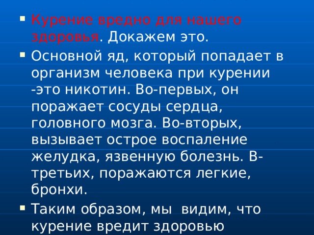 Курение вредно для нашего здоровья . Докажем это. Основной яд, который попадает в организм человека при курении -это никотин. Во-первых, он поражает сосуды сердца, головного мозга. Во-вторых, вызывает острое воспаление желудка, язвенную болезнь. В-третьих, поражаются легкие, бронхи. Таким образом, мы видим, что курение вредит здоровью 