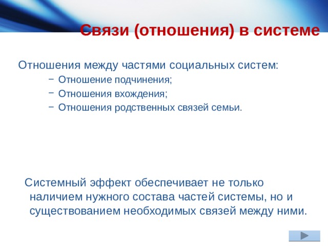 Связи (отношения) в системе Отношения между частями социальных систем:  Отношение подчинения;  Отношения вхождения;  Отношения родственных связей семьи.  Отношение подчинения;  Отношения вхождения;  Отношения родственных связей семьи.  Отношение подчинения;  Отношения вхождения;  Отношения родственных связей семьи.  Системный эффект обеспечивает не только наличием нужного состава частей системы, но и существованием необходимых связей между ними. 