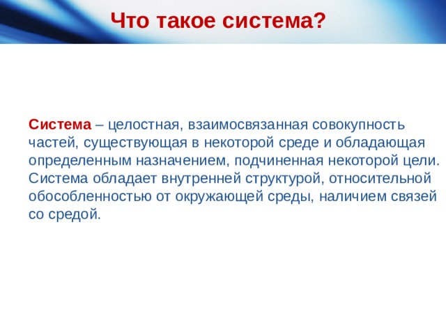 Что такое система? Система – целостная, взаимосвязанная совокупность частей, существующая в некоторой среде и обладающая определенным назначением, подчиненная некоторой цели. Система обладает внутренней структурой, относительной обособленностью от окружающей среды, наличием связей со средой. 