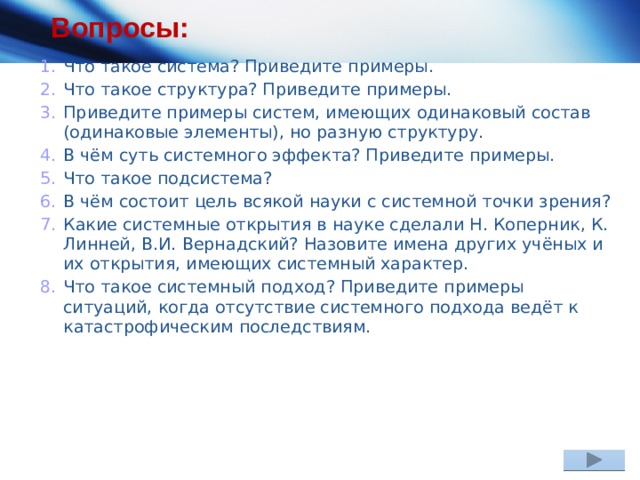 Вопросы: Что такое система? Приведите примеры. Что такое структура? Приведите примеры. Приведите примеры систем, имеющих одинаковый состав (одинаковые элементы), но разную структуру. В чём суть системного эффекта? Приведите примеры. Что такое подсистема? В чём состоит цель всякой науки с системной точки зрения? Какие системные открытия в науке сделали Н. Коперник, К. Линней, В.И. Вернадский? Назовите имена других учёных и их открытия, имеющих системный характер. Что такое системный подход? Приведите примеры ситуаций, когда отсутствие системного подхода ведёт к катастрофическим последствиям. 