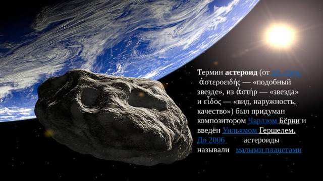 Термин  астероид  (от  др.-греч.  ἀστεροειδής — «подобный звезде», из ἀστήρ — «звезда» и εἶδος — «вид, наружность, качество») был придуман композитором  Чарлзом Бёрни  и введён  Уильямом Гершелем . До 2006 года  астероиды называли и  малыми планетами . 