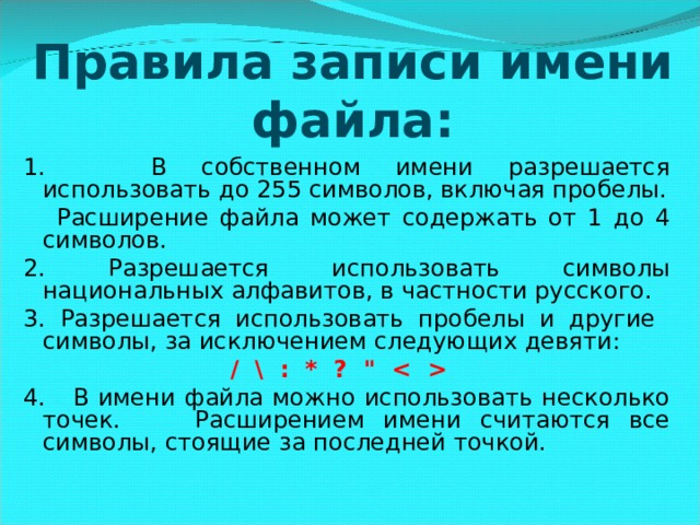 Правила записи имени файла: 1. В собственном имени разрешается использовать до 255 символов, включая пробелы.  Расширение файла может содержать от 1 до 4 символов. 2. Разрешается использовать символы национальных алфавитов, в частности русского. 3. Разрешается использовать пробелы и другие символы, за исключением следующих девяти: / \ : * ? 