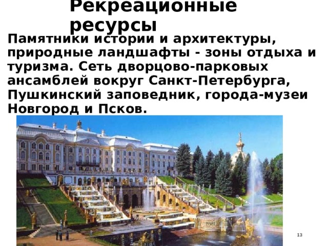 Рекреационные ресурсы Памятники истории и архитектуры, природные ландшафты - зоны отдыха и туризма. Сеть дворцово-парковых ансамблей вокруг Санкт-Петербурга, Пушкинский заповедник, города-музеи Новгород и Псков.  