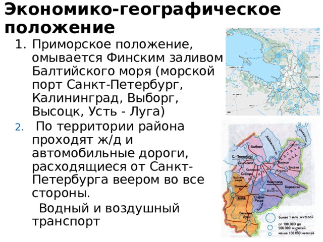 Экономико-географическое положение Приморское положение, омывается Финским заливом Балтийского моря (морской порт Санкт-Петербург, Калининград, Выборг, Высоцк, Усть - Луга) Приморское положение, омывается Финским заливом Балтийского моря (морской порт Санкт-Петербург, Калининград, Выборг, Высоцк, Усть - Луга)  По территории района проходят ж/д и автомобильные дороги, расходящиеся от Санкт-Петербурга веером во все стороны.  По территории района проходят ж/д и автомобильные дороги, расходящиеся от Санкт-Петербурга веером во все стороны.  Водный и воздушный транспорт  Водный и воздушный транспорт  