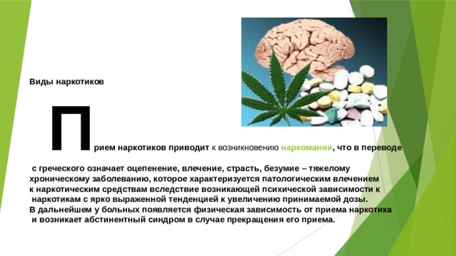       Виды наркотиков  П рием наркотиков приводит к возникновению наркомании , что в переводе  с греческого означает оцепенение, влечение, страсть, безумие – тяжелому хроническому заболеванию, которое характеризуется патологическим влечением к наркотическим средствам вследствие возникающей психической зависимости к  наркотикам с ярко выраженной тенденцией к увеличению принимаемой дозы. В дальнейшем у больных появляется физическая зависимость от приема наркотика  и возникает абстинентный синдром в случае прекращения его приема. 