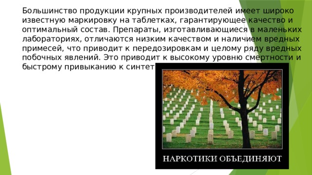 Большинство продукции крупных производителей имеет широко известную маркировку на таблетках, гарантирующее качество и оптимальный состав. Препараты, изготавливающиеся в маленьких лабораториях, отличаются низким качеством и наличием вредных примесей, что приводит к передозировкам и целому ряду вредных побочных явлений. Это приводит к высокому уровню смертности и быстрому привыканию к синтетическим наркотикам. 