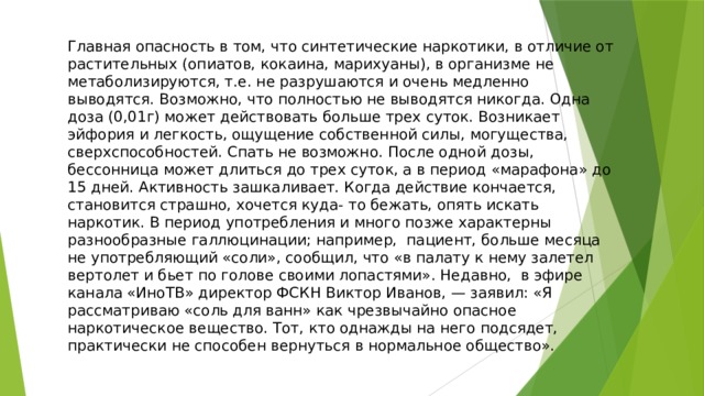 Главная опасность в том, что синтетические наркотики, в отличие от растительных (опиатов, кокаина, марихуаны), в организме не метаболизируются, т.е. не разрушаются и очень медленно выводятся. Возможно, что полностью не выводятся никогда. Одна доза (0,01г) может действовать больше трех суток. Возникает эйфория и легкость, ощущение собственной силы, могущества, сверхспособностей. Спать не возможно. После одной дозы, бессонница может длиться до трех суток, а в период «марафона» до 15 дней. Активность зашкаливает. Когда действие кончается, становится страшно, хочется куда- то бежать, опять искать наркотик. В период употребления и много позже характерны разнообразные галлюцинации; например, пациент, больше месяца не употребляющий «соли», сообщил, что «в палату к нему залетел вертолет и бьет по голове своими лопастями». Недавно,  в эфире канала «ИноТВ» директор ФСКН Виктор Иванов, — заявил: «Я рассматриваю «соль для ванн» как чрезвычайно опасное наркотическое вещество. Тот, кто однажды на него подсядет, практически не способен вернуться в нормальное общество». 