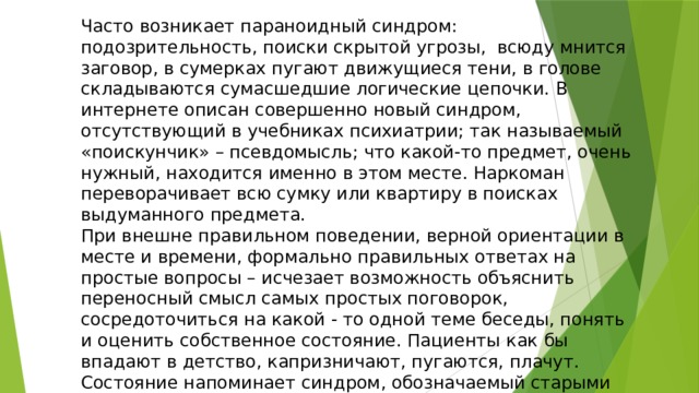 Часто возникает параноидный синдром: подозрительность, поиски скрытой угрозы,  всюду мнится заговор, в сумерках пугают движущиеся тени, в голове складываются сумасшедшие логические цепочки. В интернете описан совершенно новый синдром, отсутствующий в учебниках психиатрии; так называемый «поискунчик» – псевдомысль; что какой-то предмет, очень нужный, находится именно в этом месте. Наркоман переворачивает всю сумку или квартиру в поисках выдуманного предмета.  При внешне правильном поведении, верной ориентации в месте и времени, формально правильных ответах на простые вопросы – исчезает возможность объяснить переносный смысл самых простых поговорок, сосредоточиться на какой - то одной теме беседы, понять и оценить собственное состояние. Пациенты как бы впадают в детство, капризничают, пугаются, плачут. Состояние напоминает синдром, обозначаемый старыми психиатрами, как  «Салонный дурак». 