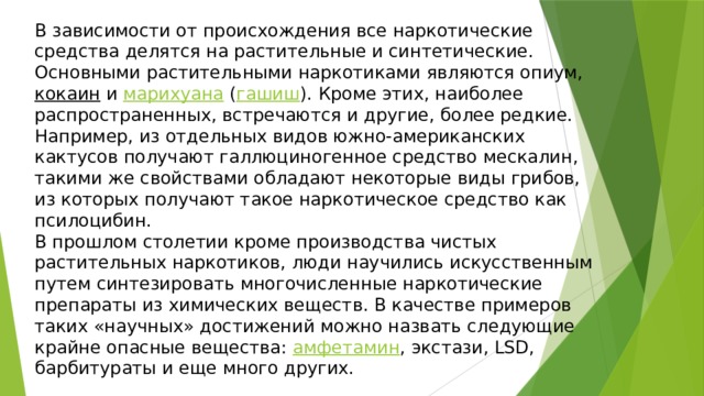 В зависимости от происхождения все наркотические средства делятся на растительные и синтетические. Основными растительными наркотиками являются опиум, кокаин и марихуана ( гашиш ). Кроме этих, наиболее распространенных, встречаются и другие, более редкие. Например, из отдельных видов южно-американских кактусов получают галлюциногенное средство мескалин, такими же свойствами обладают некоторые виды грибов, из которых получают такое наркотическое средство как псилоцибин. В прошлом столетии кроме производства чистых растительных наркотиков, люди научились искусственным путем синтезировать многочисленные наркотические препараты из химических веществ. В качестве примеров таких «научных» достижений можно назвать следующие крайне опасные вещества: амфетамин , экстази, LSD, барбитураты и еще много других. 