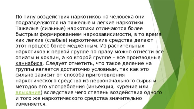 По типу воздействия наркотиков на человека они подразделяются на тяжелые и легкие наркотики. Тяжелые (сильные) наркотики отличаются более быстрым формированием наркозависимости, в то время как легкие (слабые) наркотические средства делают этот процесс более медленным. Из растительных наркотиков к первой группе по праву можно отнести все опиаты и кокаин, а ко второй группе – все производные каннабиса . Следует отметить, что такое деление на группы является достаточно условным, так как это сильно зависит от способа приготовления наркотического средства из первоначального сырья и методов его употребления (инъекция, курение или вдыхание ) вследствие чего степень воздействия одного и того же наркотического средства значительно изменяется. 