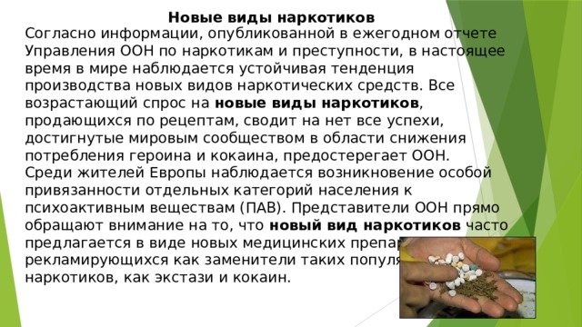 Новые виды наркотиков Согласно информации, опубликованной в ежегодном отчете Управления ООН по наркотикам и преступности, в настоящее время в мире наблюдается устойчивая тенденция производства новых видов наркотических средств. Все возрастающий спрос на новые виды наркотиков , продающихся по рецептам, сводит на нет все успехи, достигнутые мировым сообществом в области снижения потребления героина и кокаина, предостерегает ООН. Среди жителей Европы наблюдается возникновение особой привязанности отдельных категорий населения к психоактивным веществам (ПАВ). Представители ООН прямо обращают внимание на то, что новый вид наркотиков часто предлагается в виде новых медицинских препаратов, легально рекламирующихся как заменители таких популярных наркотиков, как экстази и кокаин. 