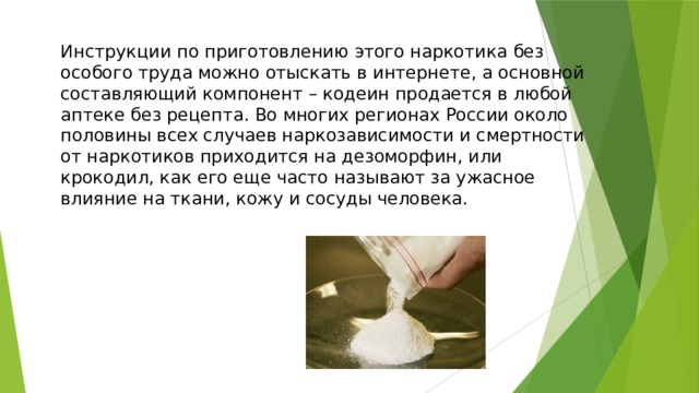Инструкции по приготовлению этого наркотика без особого труда можно отыскать в интернете, а основной составляющий компонент – кодеин продается в любой аптеке без рецепта. Во многих регионах России около половины всех случаев наркозависимости и смертности от наркотиков приходится на дезоморфин, или крокодил, как его еще часто называют за ужасное влияние на ткани, кожу и сосуды человека. 