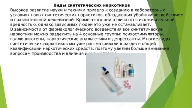  Виды синтетических наркотиков Высокое развитие науки и техники привело к созданию в лабораторных условиях новых синтетических наркотиков, обладающих убойным воздействием и сравнительной дешевизной. Кроме этого они отличаются исключительной вредностью, однако зависимых людей это уже не останавливает. В зависимости от фармакологического воздействия все синтетические наркотики можно разделить на 4 основные группы: психостимуляторы, галлюциногены, наркотические анальгетики и депрессанты. Многие виды синтетических наркотиков мы уже рассматривали в разделе общей квалификации наркотических средств, поэтому уделим больше внимания вопросам производства и влияния их на человека. 