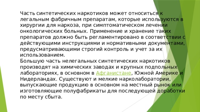 Часть  синтетических наркотиков может относиться к легальным фабричным препаратам, которые используются в хирургии для наркоза, при симптоматическом лечении онкологических больных. Применение и хранение таких препаратов должно быть регламентировано в соответствии с действующими инструкциями и нормативными документами, предусматривающими строгий контроль и учет за их использованием. Большую часть нелегальных синтетических наркотиков производят на химических заводах и крупных подпольных лабораториях, в основном в Афганистане , Южной Америке и Нидерландах. Существуют и мелкие нарколаборатории, выпускающие продукцию в основном на местный рынок или изготовляющие полуфабрикаты для последующей доработки по месту сбыта. 