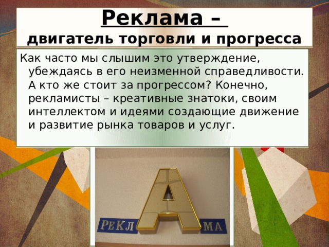  Реклама –  двигатель торговли и прогресса Как часто мы слышим это утверждение, убеждаясь в его неизменной справедливости. А кто же стоит за прогрессом? Конечно, рекламисты – креативные знатоки, своим интеллектом и идеями создающие движение и развитие рынка товаров и услуг. 
