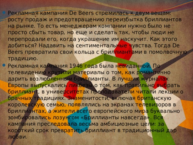 Рекламная кампания De Beers стремилась к двум вещам: росту продаж и предотвращению переизбытка бриллиантов на рынке. То есть менеджерам компании нужно было не просто сбыть товар, но еще и сделать так, чтобы люди не перепродали его, когда украшение им наскучит. Как этого добиться? Надавить на сентиментальные чувства. Тогда De Beers превратила свои кольца с бриллиантами в помолвочную традицию. Рекламная кампания 1946 года была невиданной. По телевидению крутили материалы о том, как романтично дарить возлюбленным бриллианты. В лучших журналах Европы выпускались ликбезы о том, как правильно выбрать бриллиант, в университетах преподаватели читали лекции о брачных традициях. Знаменитости, включая британскую королевскую семью, появлялись на экранах телевизоров в бриллиантах, а жители всего европейского мира буквально зомбировались лозунгом «Бриллианты навсегда». Вся кампания преследовала весьма амбициозные цели: за короткий срок превратить бриллиант в традиционный дар любви. 