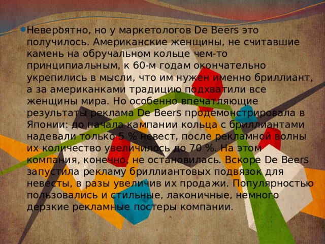 Невероятно, но у маркетологов De Beers это получилось. Американские женщины, не считавшие камень на обручальном кольце чем-то принципиальным, к 60-м годам окончательно укрепились в мысли, что им нужен именно бриллиант, а за американками традицию подхватили все женщины мира. Но особенно впечатляющие результаты реклама De Beers продемонстрировала в Японии: до начала кампании кольца с бриллиантами надевали только 5 % невест, после рекламной волны их количество увеличилось до 70 %. На этом компания, конечно, не остановилась. Вскоре De Beers запустила рекламу бриллиантовых подвязок для невесты, в разы увеличив их продажи. Популярностью пользовались и стильные, лаконичные, немного дерзкие рекламные постеры компании. 