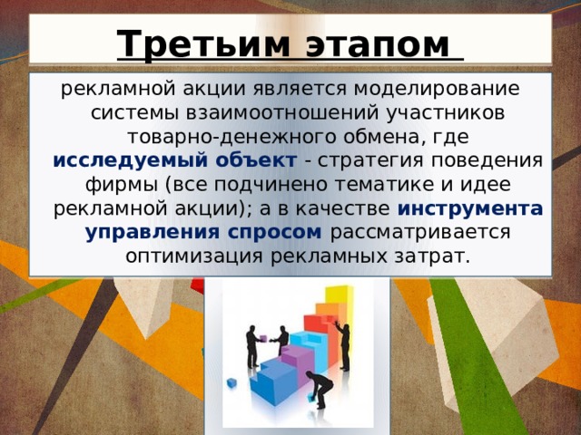 Третьим этапом рекламной акции является моделирование системы взаимоотношений участников товарно-денежного обмена, где исследуемый объект - стратегия поведения фирмы (все подчинено тематике и идее рекламной акции); а в качестве инструмента управления спросом рассматривается оптимизация рекламных затрат. 