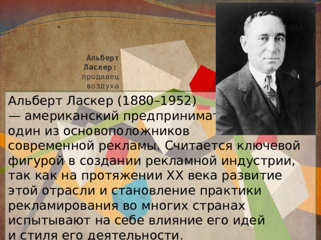 Альберт  Ласкер:    продавец  воздуха Альберт Ласкер (1880–1952)  — американский предприниматель,  один из основоположников  современной рекламы. Считается ключевой фигурой в создании рекламной индустрии, так как на протяжении XX века развитие этой отрасли и становление практики рекламирования во многих странах испытывают на себе влияние его идей и стиля его деятельности. 