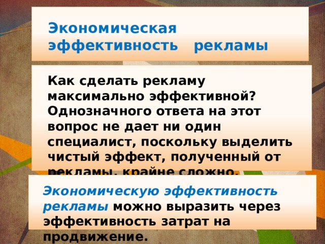 Экономическая эффективность рекламы  Как сделать рекламу максимально эффективной? Однозначного ответа на этот вопрос не дает ни один специалист, поскольку выделить чистый эффект, полученный от рекламы, крайне сложно. Экономическую эффективность рекламы можно выразить через эффективность затрат на продвижение. 