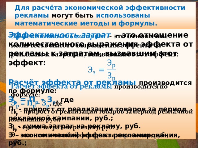Для расчёта экономической эффективности рекламы могут быть использованы математические методы и формулы. Эффективность затрат   - это отношение количественного выражения эффекта от рекламы к затратам, вызвавшим этот эффект:    Расчёт эффекта от рекламы  производится по формуле: Э р = П р - З р , где П р - прирост от реализации товаров за период рекламной кампании, руб.; З р - сумма затрат на рекламу, руб. Э - экономический эффект рекламирования, руб.;  