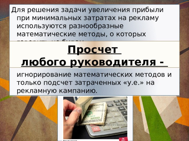 Для решения задачи увеличения прибыли при минимальных затратах на рекламу используются разнообразные математические методы, о которых говорить не будем.     игнорирование математических методов и только подсчет затраченных «у.е.» на рекламную кампанию. Просчет  любого руководителя - 