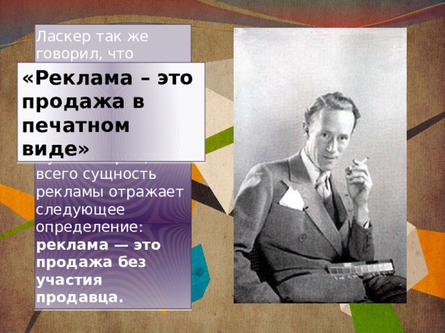 Ласкер так же говорил, что Лучше и проще всего сущность рекламы отражает следующее определение: реклама — это продажа без участия продавца. «Реклама – это продажа в печатном виде» 