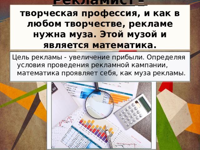 Рекламист  –   творческая профессия, и как в любом творчестве, рекламе нужна муза. Этой музой и является математика. Цель рекламы - увеличение прибыли. Определяя условия проведения рекламной кампании, математика проявляет себя, как муза рекламы. 