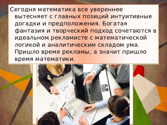 Сегодня математика все увереннее вытесняет с главных позиций интуитивные догадки и предположения. Богатая фантазия и творческий подход сочетаются в идеальном рекламисте с математической логикой и аналитическим складом ума. Пришло время рекламы, а значит пришло время математики.   