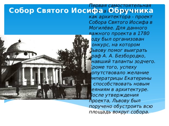 Собор Святого Иосифа Обручника Первая самостоятельная работа Николая Львова как архитектора - проект Собора Святого Иосифа в Могилёве. Для данного важного проекта в 1780 году был организован конкурс, на котором Львову помог выиграть граф А. А. Безбородко, знавший таланты зодчего. Кроме того, успеху сопутствовало желание императрицы Екатерины II способствовать новым веяниям в архитектуре. После утверждения проекта, Львову был поручено обустроить всю площадь вокруг собора.   