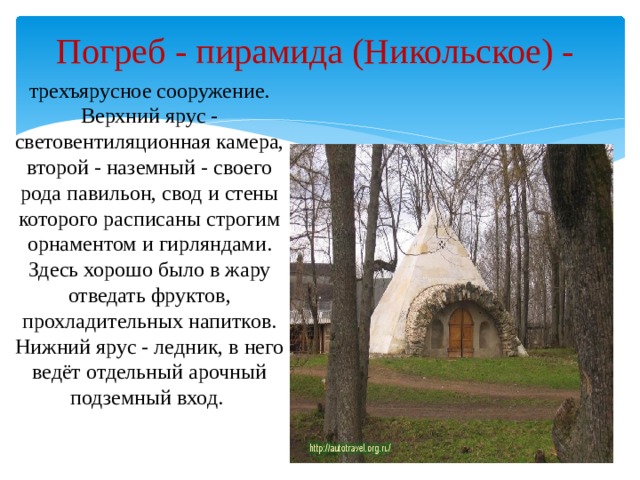 Погреб - пирамида (Никольское) - трехъярусное сооружение. Верхний ярус - световентиляционная камера, второй - наземный - своего рода павильон, свод и стены которого расписаны строгим орнаментом и гирляндами. Здесь хорошо было в жару отведать фруктов, прохладительных напитков. Нижний ярус - ледник, в него ведёт отдельный арочный подземный вход.   