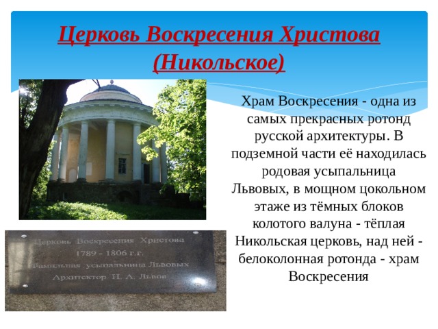 Церковь Воскресения Христова (Никольское) Храм Воскресения - одна из самых прекрасных ротонд русской архитектуры. В подземной части её находилась родовая усыпальница Львовых, в мощном цокольном этаже из тёмных блоков колотого валуна - тёплая Никольская церковь, над ней - белоколонная ротонда - храм Воскресения 