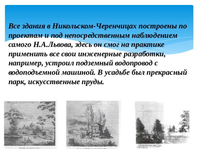Все здания в Никольском-Черенчицах построены по проектам и под непосредственным наблюдением самого Н.А.Львова, здесь он смог на практике применить все свои инженерные разработки, например, устроил подземный водопровод с водоподъемной машиной. В усадьбе был прекрасный парк, искусственные пруды.    